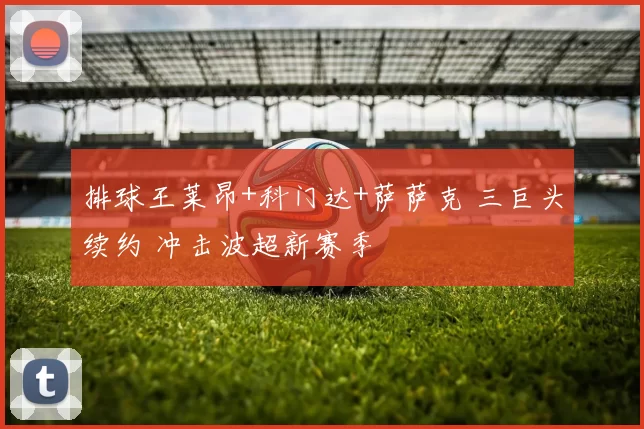 排球王莱昂+科门达+萨萨克 三巨头续约 冲击波超新赛季