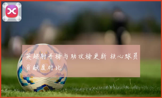 英超射手榜与助攻榜更新 核心球员贡献度对比