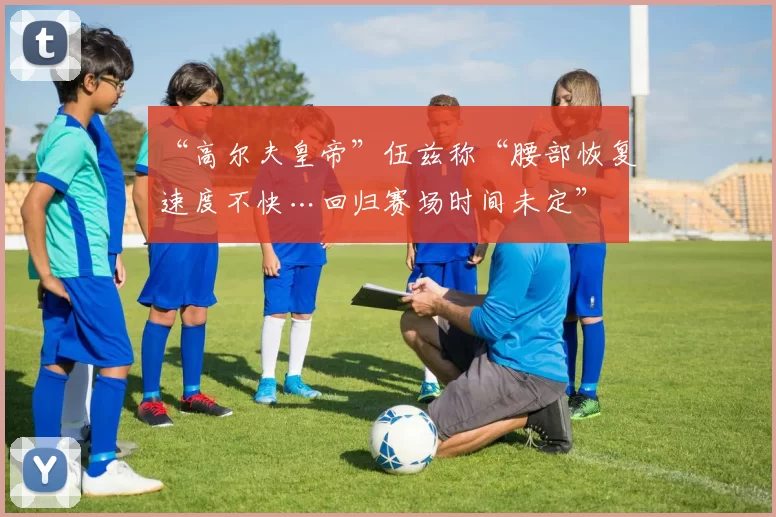 “高尔夫皇帝”伍兹称“腰部恢复速度不快…回归赛场时间未定”