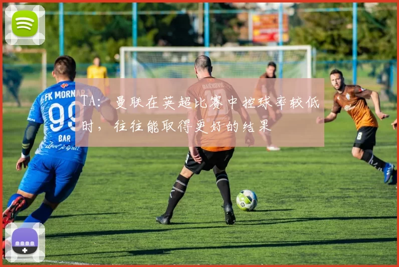 TA：曼联在英超比赛中控球率较低时，往往能取得更好的结果