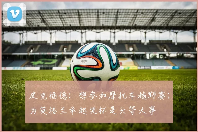 皮克福德：想参加摩托车越野赛；为英格兰举起奖杯是头等大事