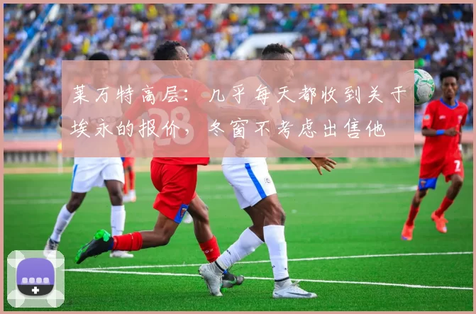 莱万特高层：几乎每天都收到关于埃永的报价，冬窗不考虑出售他