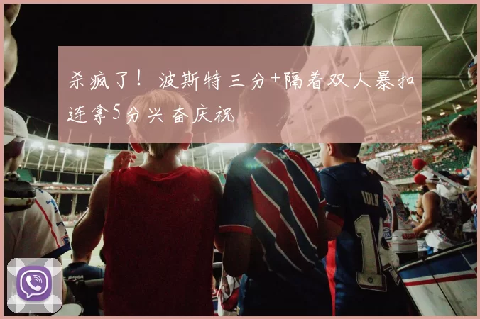 杀疯了！波斯特三分+隔着双人暴扣连拿5分兴奋庆祝