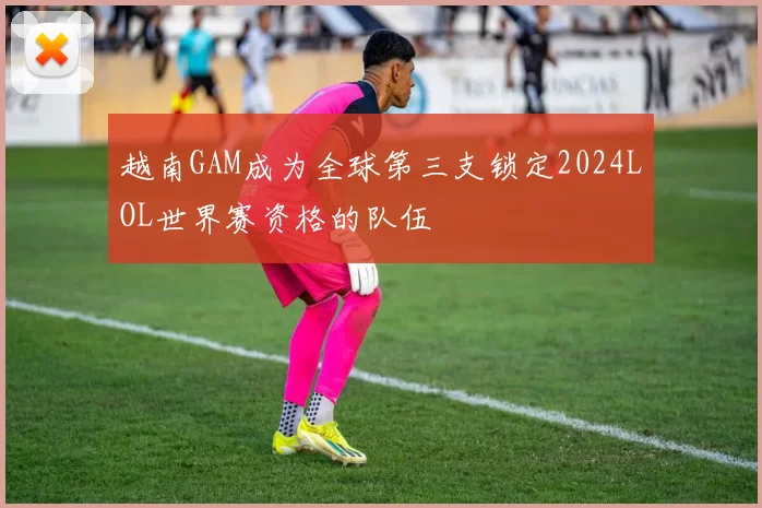 越南GAM成为全球第三支锁定2024LOL世界赛资格的队伍