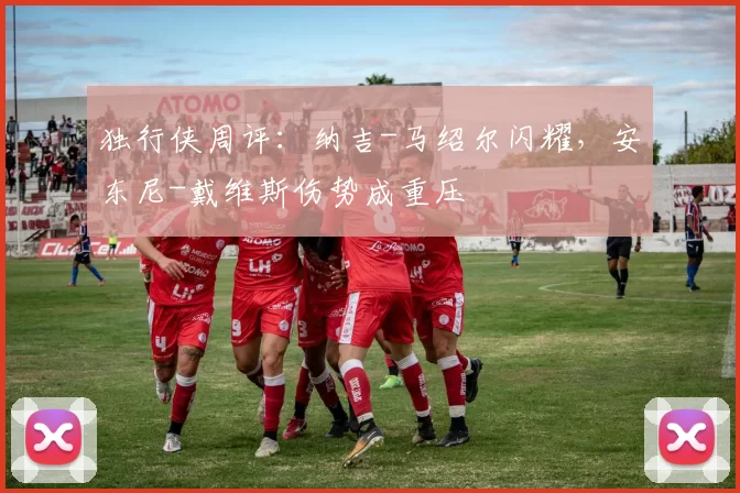 独行侠周评：纳吉-马绍尔闪耀，安东尼-戴维斯伤势成重压