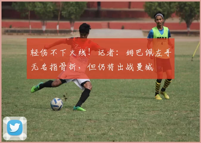 轻伤不下火线！记者：姆巴佩左手无名指骨折，但仍将出战曼城