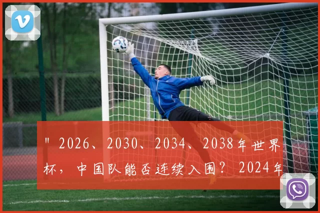 ＂2026、2030、2034、2038年世界杯，中国队能否连续入围？ 2024年6月11日，
