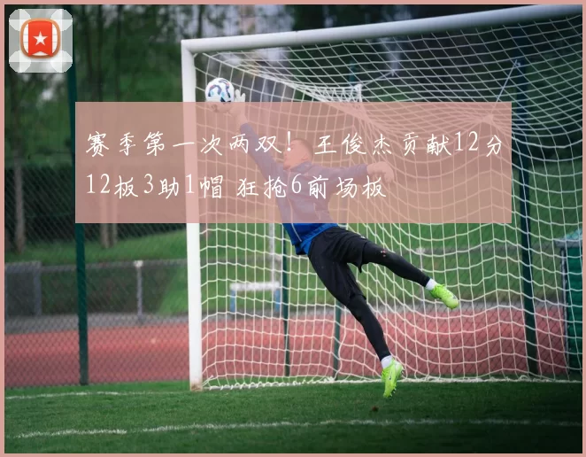 赛季第一次两双！王俊杰贡献12分12板3助1帽 狂抢6前场板
