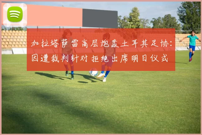 加拉塔萨雷高层炮轰土耳其足协：因遭裁判针对拒绝出席明日仪式