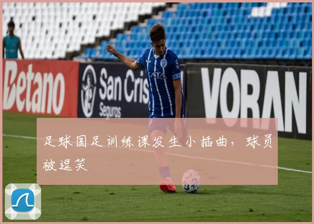 足球国足训练课发生小插曲，球员被逗笑