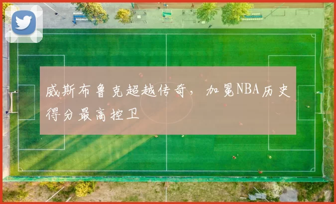 威斯布鲁克超越传奇，加冕NBA历史得分最高控卫