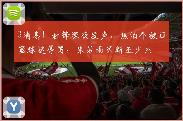 3消息！杜锋深夜发声，焦泊乔被辽篮球迷辱骂，朱芳雨买断王少杰