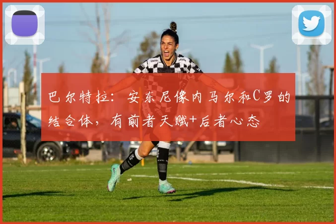巴尔特拉：安东尼像内马尔和C罗的结合体，有前者天赋+后者心态