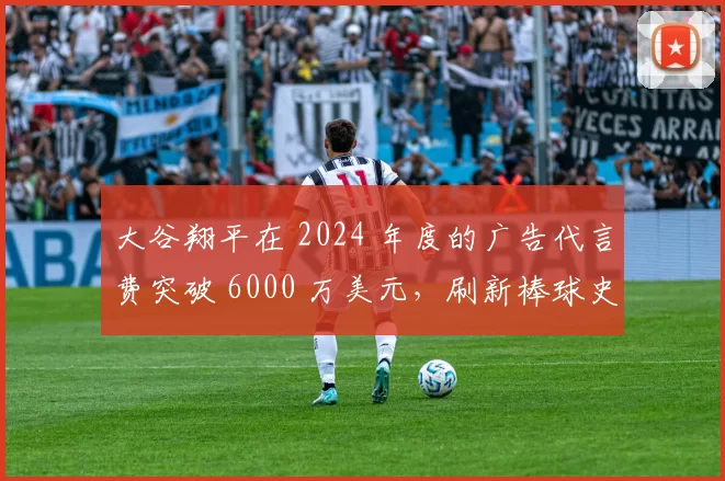 大谷翔平在 2024 年度的广告代言费突破 6000 万美元，刷新棒球史单人纪录