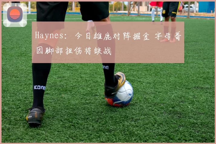 Haynes：今日雄鹿对阵掘金 字母哥因脚部扭伤将缺战