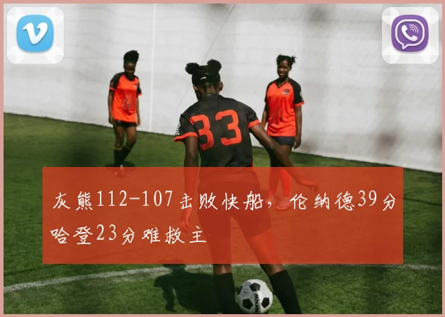 灰熊112-107击败快船，伦纳德39分哈登23分难救主
