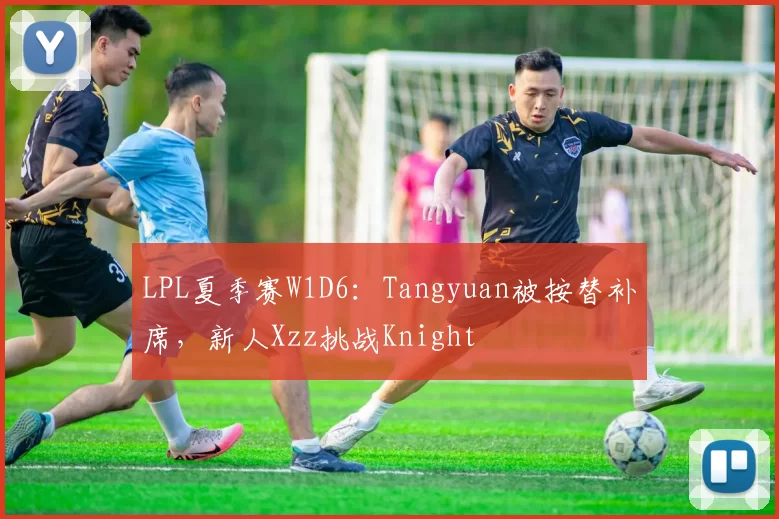 LPL夏季赛W1D6：Tangyuan被按替补席，新人Xzz挑战Knight