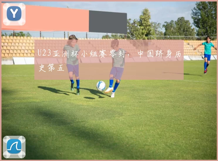 U23亚洲杯小组赛零封，中国跻身历史第五