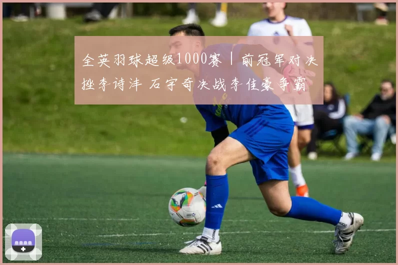 全英羽球超级1000赛｜前冠军对决挫李诗沣 石宇奇决战李佳豪争霸