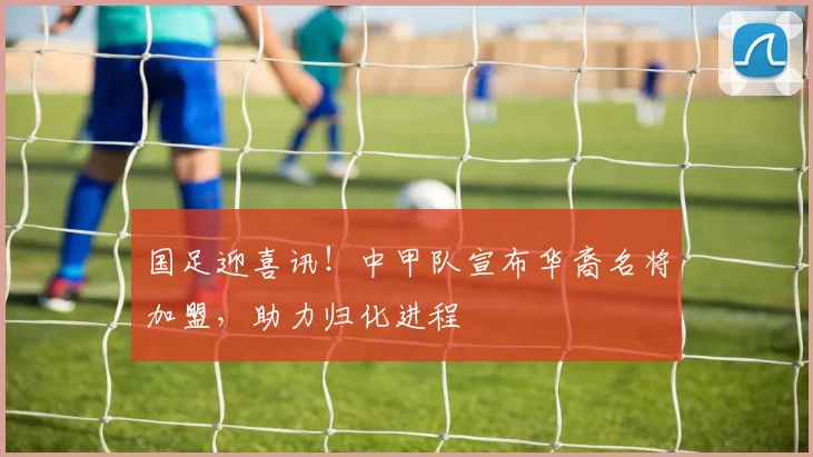 国足迎喜讯！中甲队宣布华裔名将加盟，助力归化进程