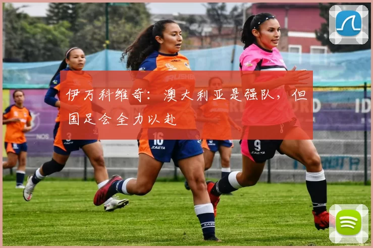 伊万科维奇：澳大利亚是强队，但国足会全力以赴