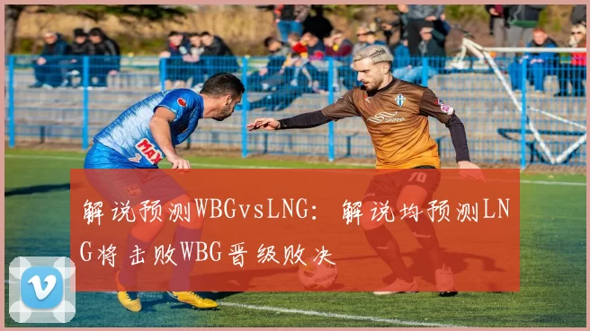 解说预测WBGvsLNG：解说均预测LNG将击败WBG晋级败决