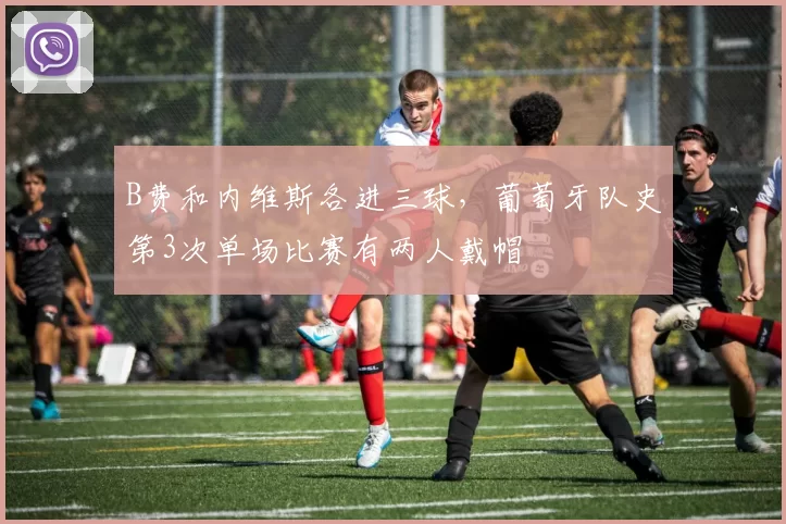B费和内维斯各进三球，葡萄牙队史第3次单场比赛有两人戴帽