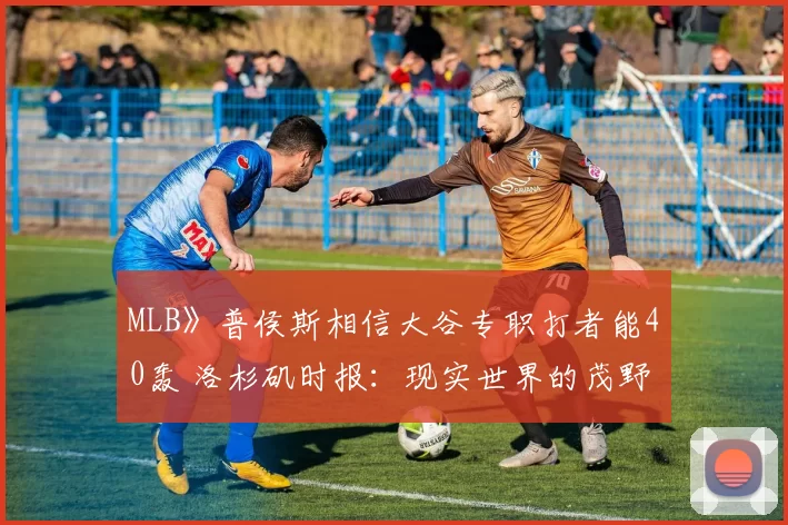 MLB》普侯斯相信大谷专职打者能40轰 洛杉矶时报：现实世界的茂野吾郎