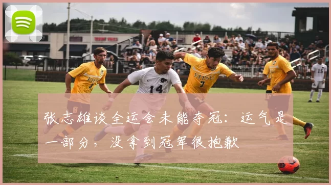 张志雄谈全运会未能夺冠：运气是一部分，没拿到冠军很抱歉