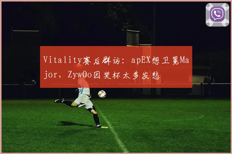 Vitality赛后群访：apEX想卫冕Major，ZywOo因奖杯太多发愁