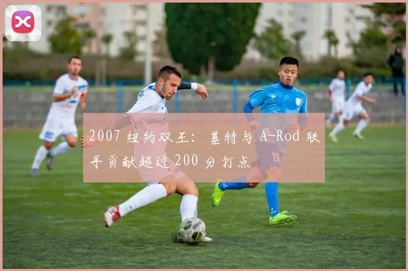 2007 纽约双王：基特与 A-Rod 联手贡献超过 200 分打点