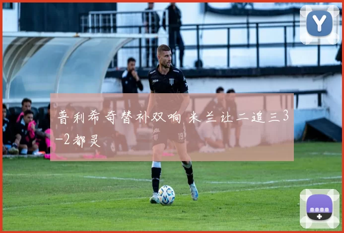 普利希奇替补双响 米兰让二追三3-2都灵