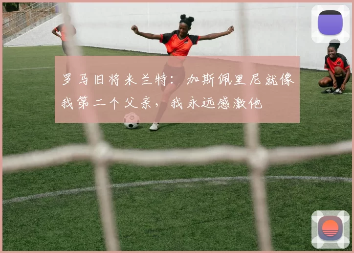 罗马旧将米兰特：加斯佩里尼就像我第二个父亲，我永远感激他