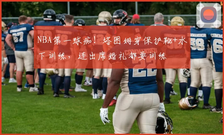 NBA第一球痴！塔图姆穿保护靴+水下训练，连出席婚礼都要训练