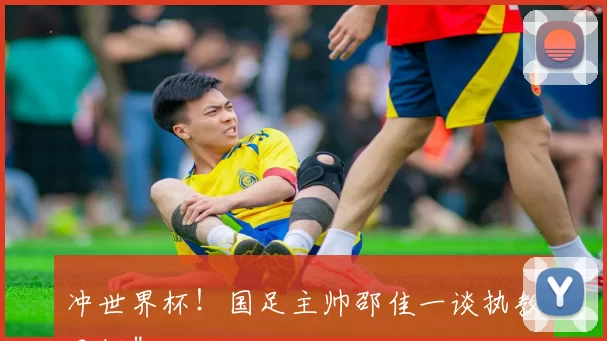 冲世界杯！国足主帅邵佳一谈执教目标＂