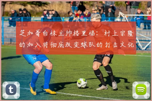 芝加哥白袜主帅格里福：村上宗隆的加入将彻底改变球队的打击文化