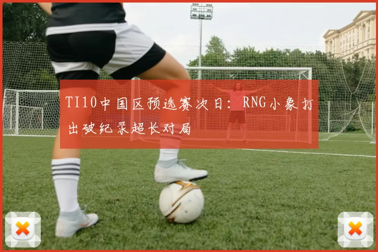 TI10中国区预选赛次日：RNG小象打出破纪录超长对局