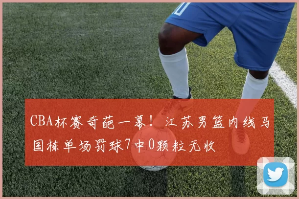 CBA杯赛奇葩一幕！江苏男篮内线马国栋单场罚球7中0颗粒无收